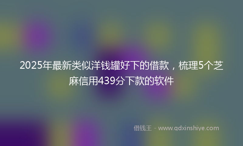 2025年最新类似洋钱罐好下的借款，梳理5个芝麻信用439分下款的软件