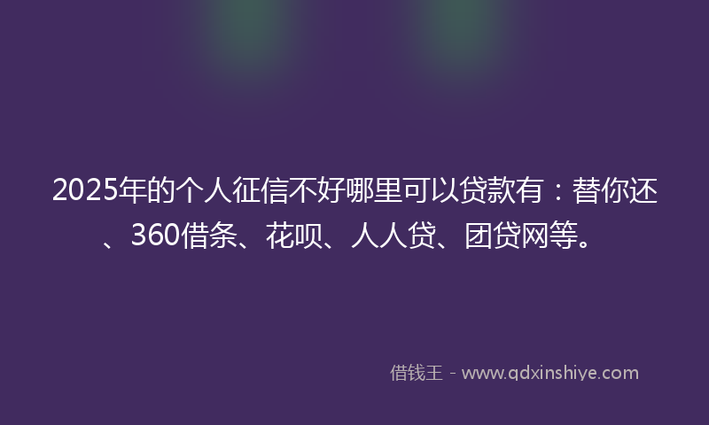 2025年的个人征信不好哪里可以贷款有：替你还、360借条、花呗、人人贷、团贷网等。