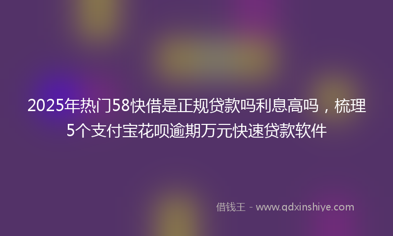 2025年热门58快借是正规贷款吗利息高吗，梳理5个支付宝花呗逾期万元快速贷款软件