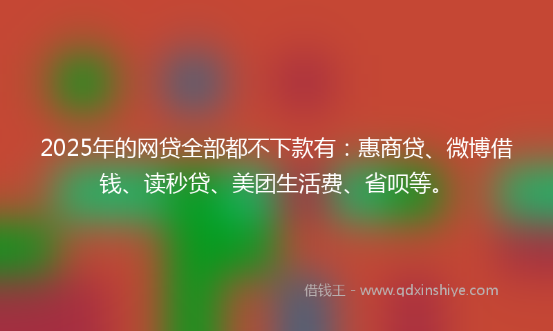 2025年的网贷全部都不下款有：惠商贷、微博借钱、读秒贷、美团生活费、省呗等。