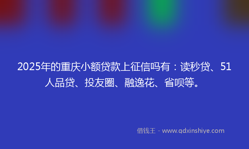 2025年的重庆小额贷款上征信吗有：读秒贷、51人品贷、投友圈、融逸花、省呗等。