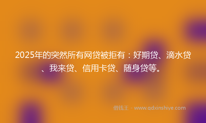 2025年的突然所有网贷被拒有：好期贷、滴水贷、我来贷、信用卡贷、随身贷等。