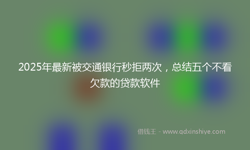 2025年最新被交通银行秒拒两次，总结五个不看欠款的贷款软件