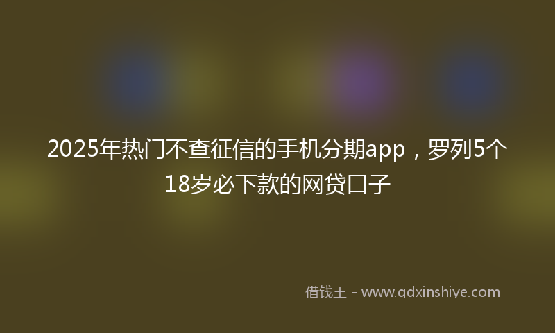 2025年热门不查征信的手机分期app，罗列5个18岁必下款的网贷口子