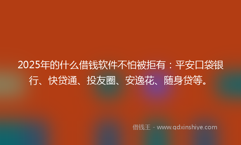 2025年的什么借钱软件不怕被拒有：平安口袋银行、快贷通、投友圈、安逸花、随身贷等。