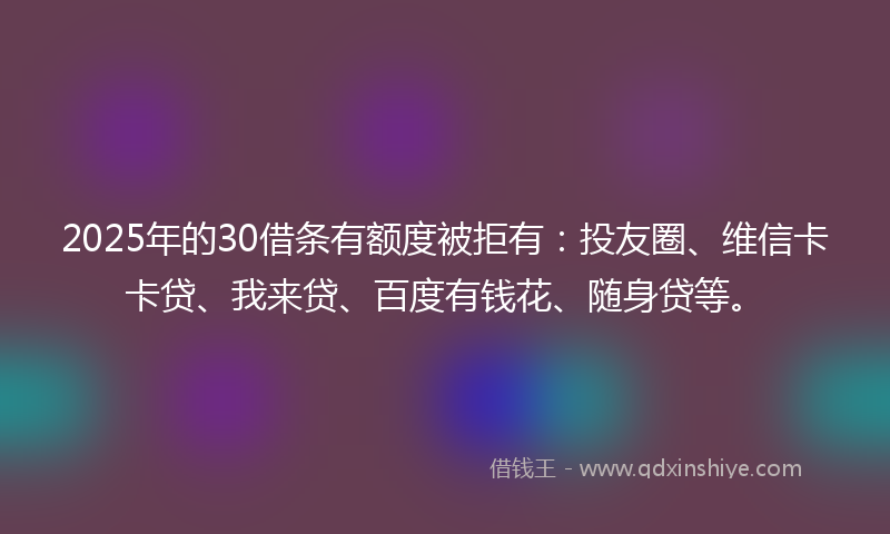 2025年的30借条有额度被拒有：投友圈、维信卡卡贷、我来贷、百度有钱花、随身贷等。