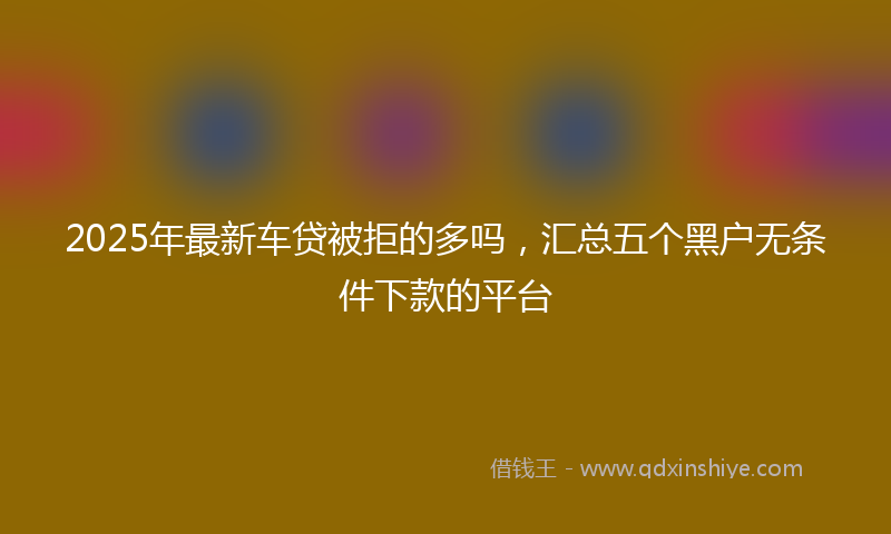 2025年最新车贷被拒的多吗，汇总五个黑户无条件下款的平台