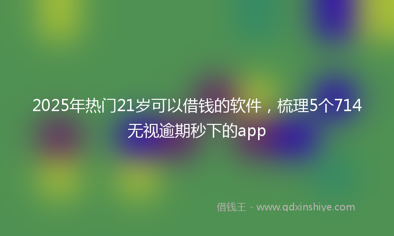2025年热门21岁可以借钱的软件，梳理5个714无视逾期秒下的app