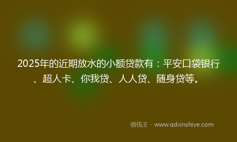2025年的近期放水的小额贷款有：平安口袋银行、超人卡、你我贷、人人贷、随身贷等。