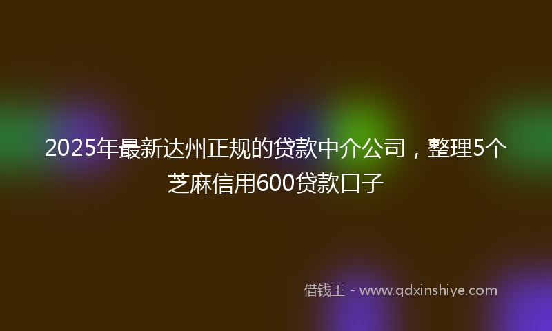 2025年最新达州正规的贷款中介公司，整理5个芝麻信用600贷款口子
