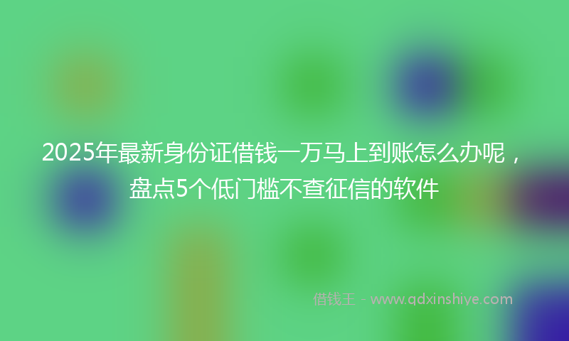 2025年最新身份证借钱一万马上到账怎么办呢，盘点5个低门槛不查征信的软件