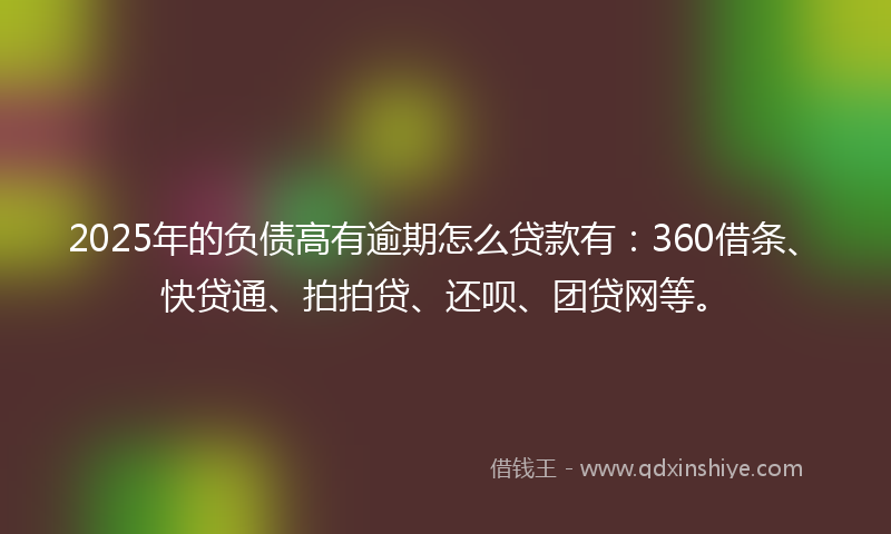 2025年的负债高有逾期怎么贷款有：360借条、快贷通、拍拍贷、还呗、团贷网等。