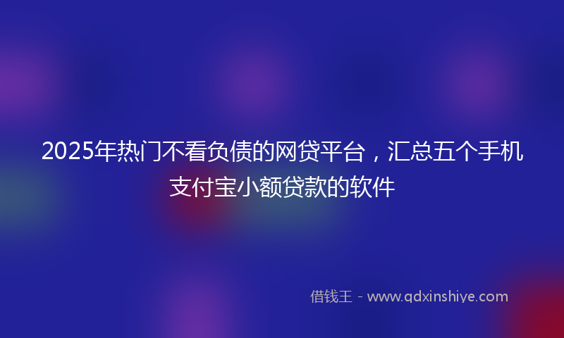 2025年热门不看负债的网贷平台，汇总五个手机支付宝小额贷款的软件