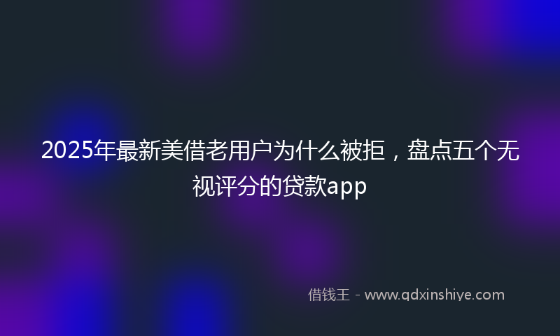 2025年最新美借老用户为什么被拒，盘点五个无视评分的贷款app