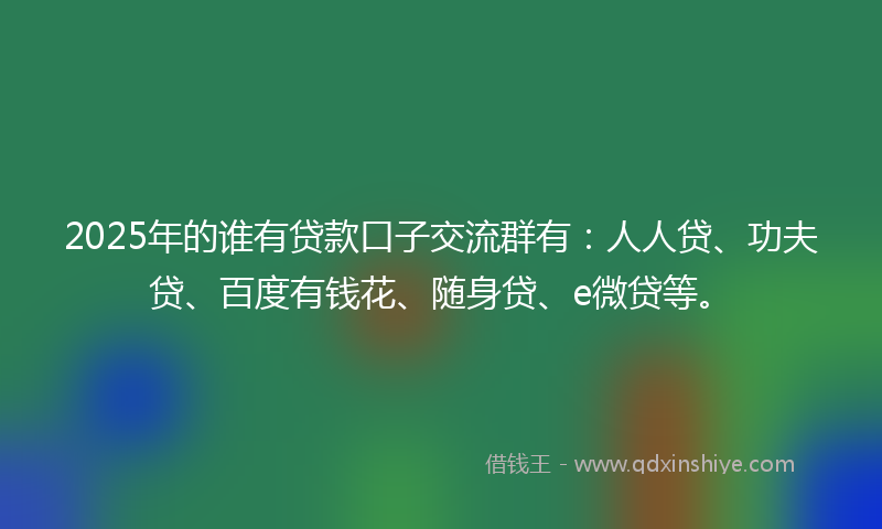 2025年的谁有贷款口子交流群有：人人贷、功夫贷、百度有钱花、随身贷、e微贷等。