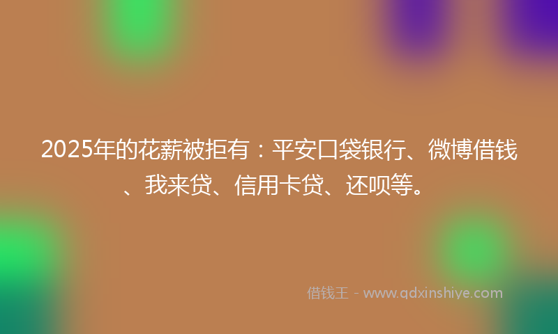 2025年的花薪被拒有：平安口袋银行、微博借钱、我来贷、信用卡贷、还呗等。