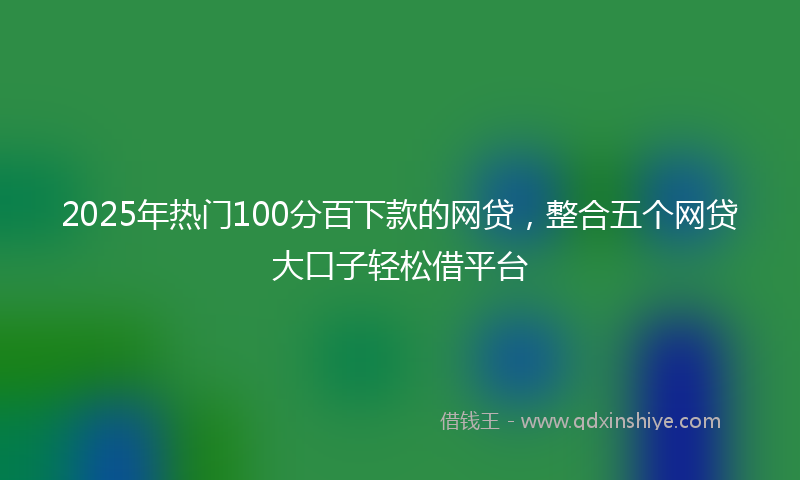 2025年热门100分百下款的网贷，整合五个网贷大口子轻松借平台