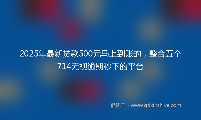 2025年最新贷款500元马上到账的，整合五个714无视逾期秒下的平台