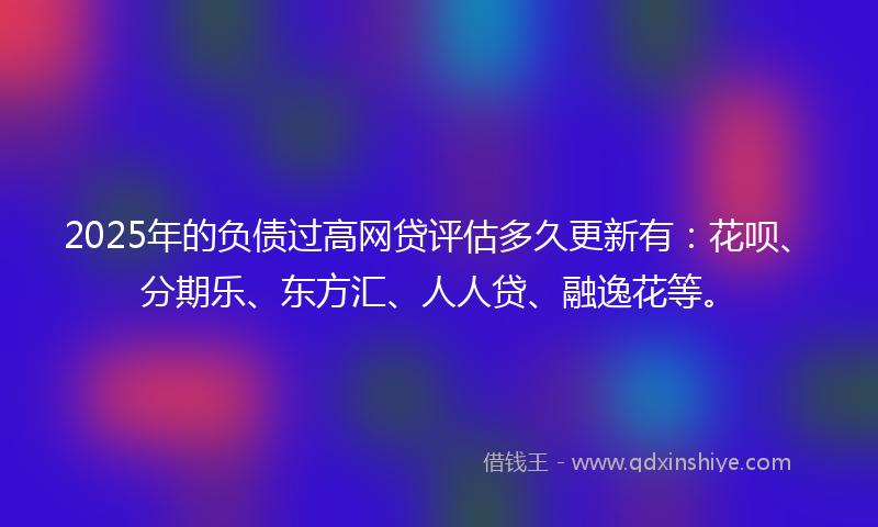 2025年的负债过高网贷评估多久更新有：花呗、分期乐、东方汇、人人贷、融逸花等。