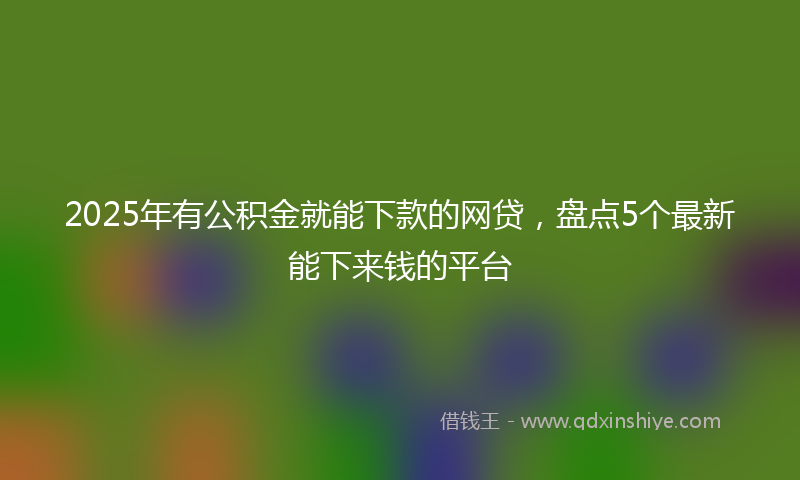 2025年有公积金就能下款的网贷，盘点5个最新能下来钱的平台