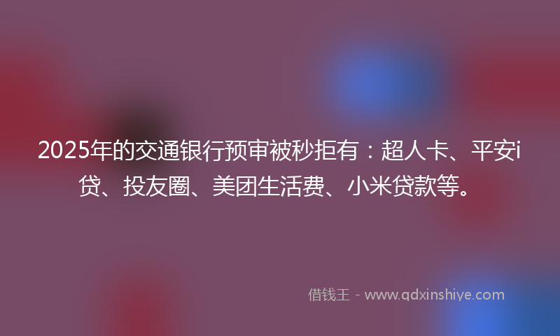 2025年的交通银行预审被秒拒有：超人卡、平安i贷、投友圈、美团生活费、小米贷款等。