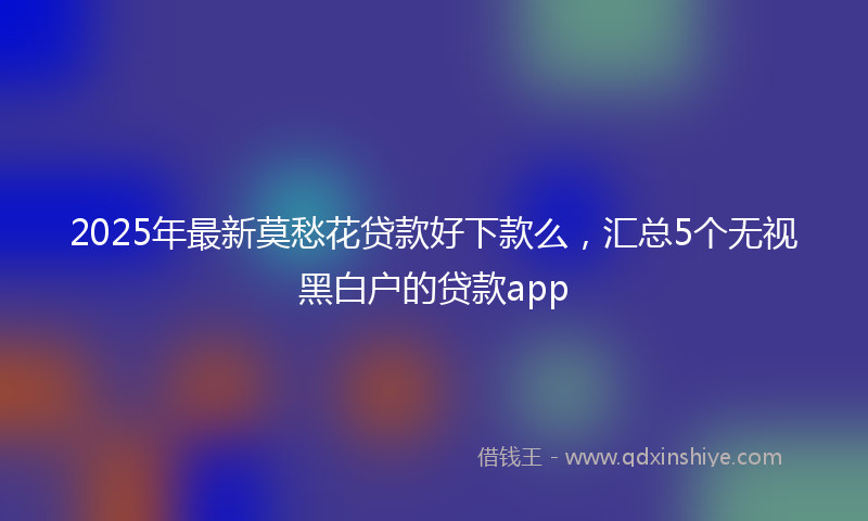 2025年最新莫愁花贷款好下款么，汇总5个无视黑白户的贷款app