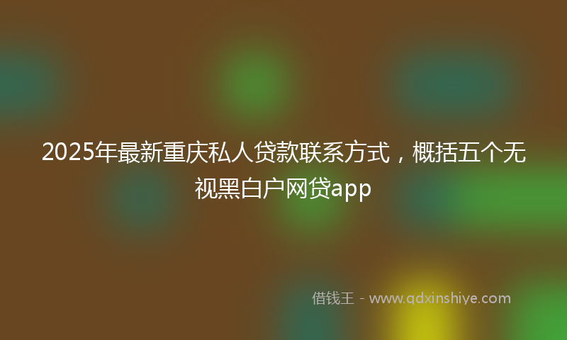 2025年最新重庆私人贷款联系方式，概括五个无视黑白户网贷app