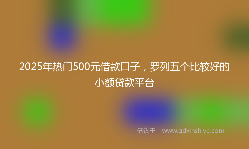 2025年热门500元借款口子，罗列五个比较好的小额贷款平台