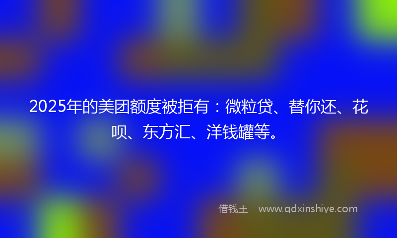 2025年的美团额度被拒有：微粒贷、替你还、花呗、东方汇、洋钱罐等。