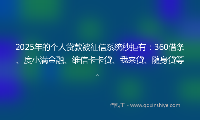 2025年的个人贷款被征信系统秒拒有：360借条、度小满金融、维信卡卡贷、我来贷、随身贷等。