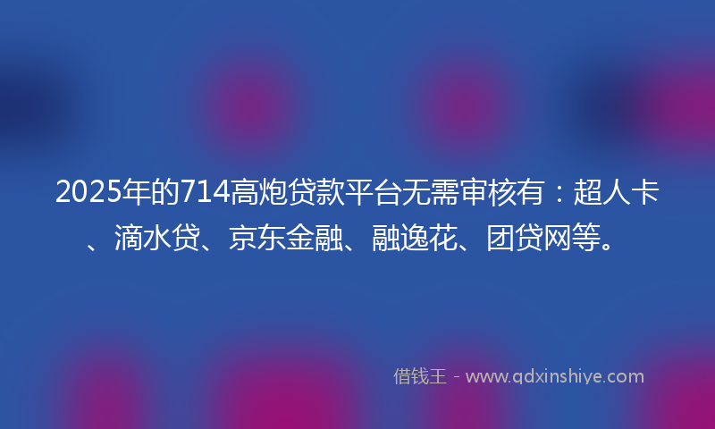 2025年的714高炮贷款平台无需审核有：超人卡、滴水贷、京东金融、融逸花、团贷网等。