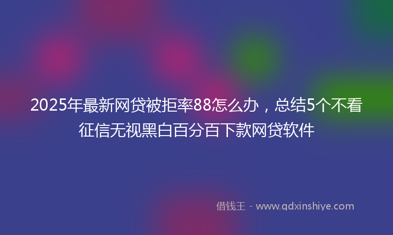 2025年最新网贷被拒率88怎么办，总结5个不看征信无视黑白百分百下款网贷软件
