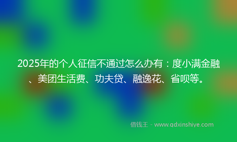 2025年的个人征信不通过怎么办有：度小满金融、美团生活费、功夫贷、融逸花、省呗等。