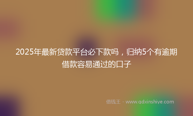 2025年最新贷款平台必下款吗，归纳5个有逾期借款容易通过的口子