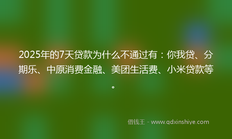 2025年的7天贷款为什么不通过有：你我贷、分期乐、中原消费金融、美团生活费、小米贷款等。
