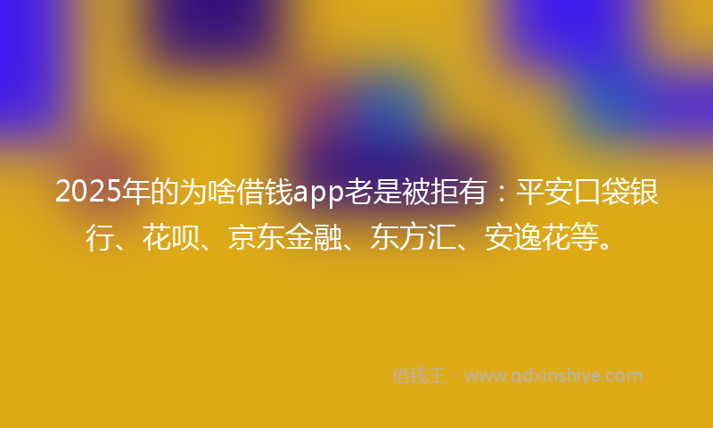 2025年的为啥借钱app老是被拒有：平安口袋银行、花呗、京东金融、东方汇、安逸花等。