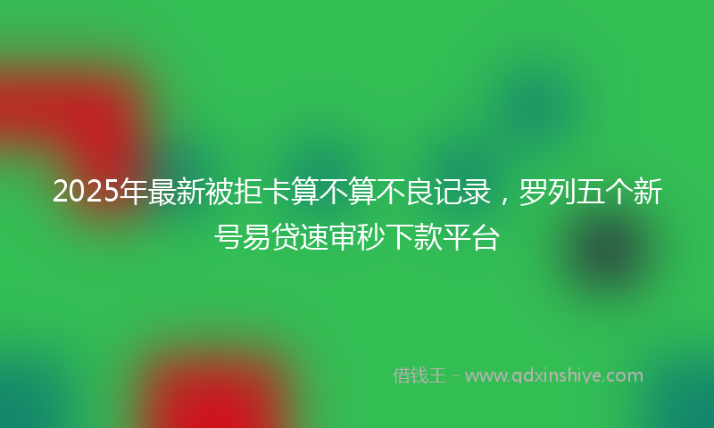 2025年最新被拒卡算不算不良记录，罗列五个新号易贷速审秒下款平台