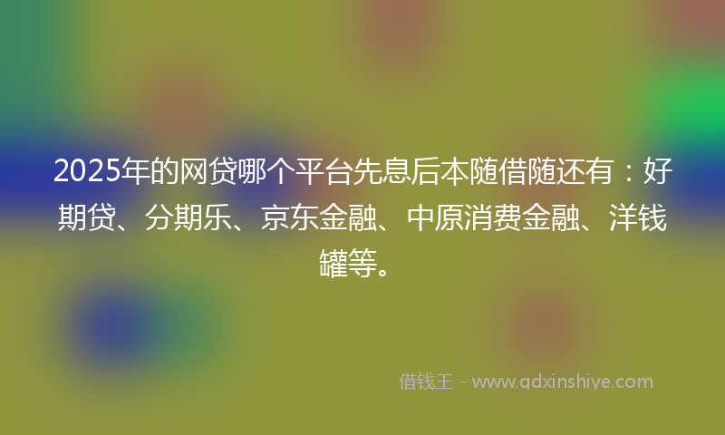2025年的网贷哪个平台先息后本随借随还有：好期贷、分期乐、京东金融、中原消费金融、洋钱罐等。