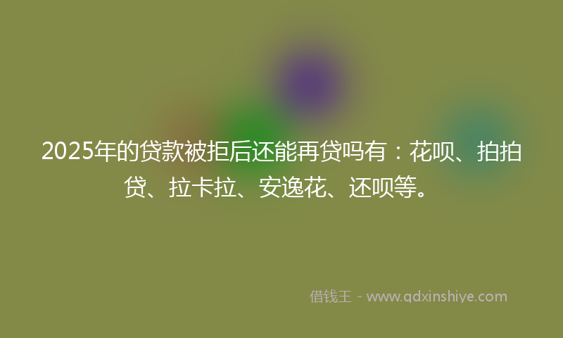 2025年的贷款被拒后还能再贷吗有：花呗、拍拍贷、拉卡拉、安逸花、还呗等。