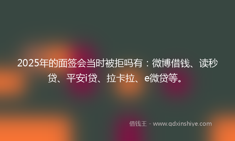 2025年的面签会当时被拒吗有：微博借钱、读秒贷、平安i贷、拉卡拉、e微贷等。