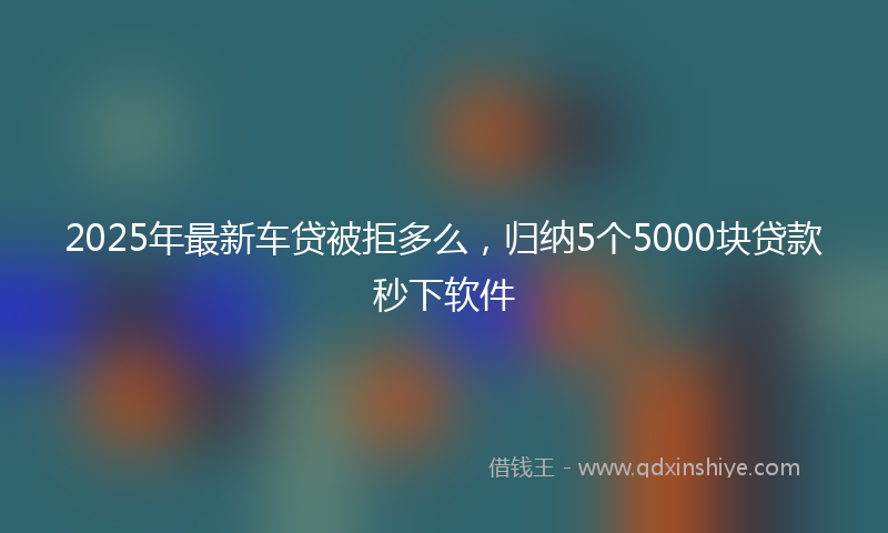2025年最新车贷被拒多么，归纳5个5000块贷款秒下软件