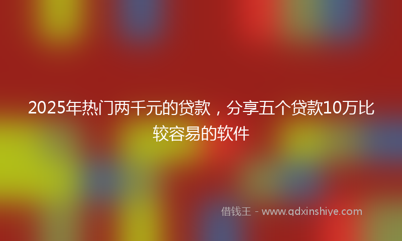 2025年热门两千元的贷款，分享五个贷款10万比较容易的软件