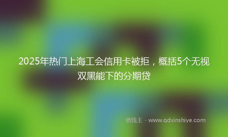 2025年热门上海工会信用卡被拒，概括5个无视双黑能下的分期贷