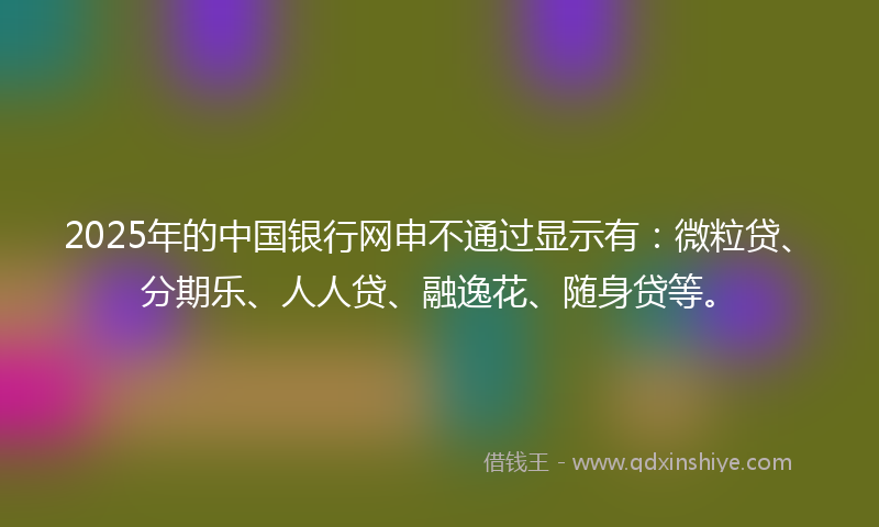 2025年的中国银行网申不通过显示有：微粒贷、分期乐、人人贷、融逸花、随身贷等。