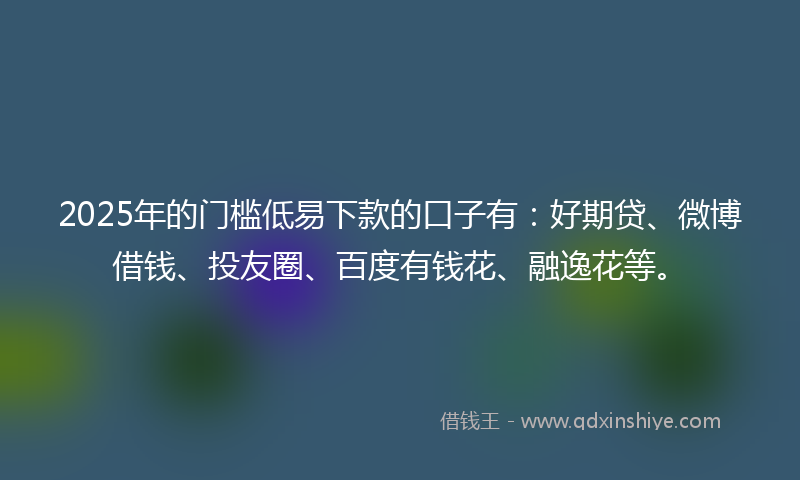 2025年的门槛低易下款的口子有：好期贷、微博借钱、投友圈、百度有钱花、融逸花等。