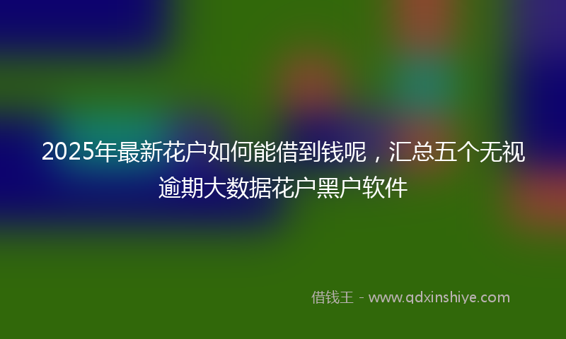 2025年最新花户如何能借到钱呢，汇总五个无视逾期大数据花户黑户软件