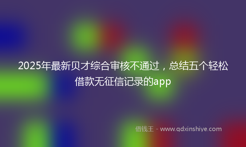 2025年最新贝才综合审核不通过，总结五个轻松借款无征信记录的app