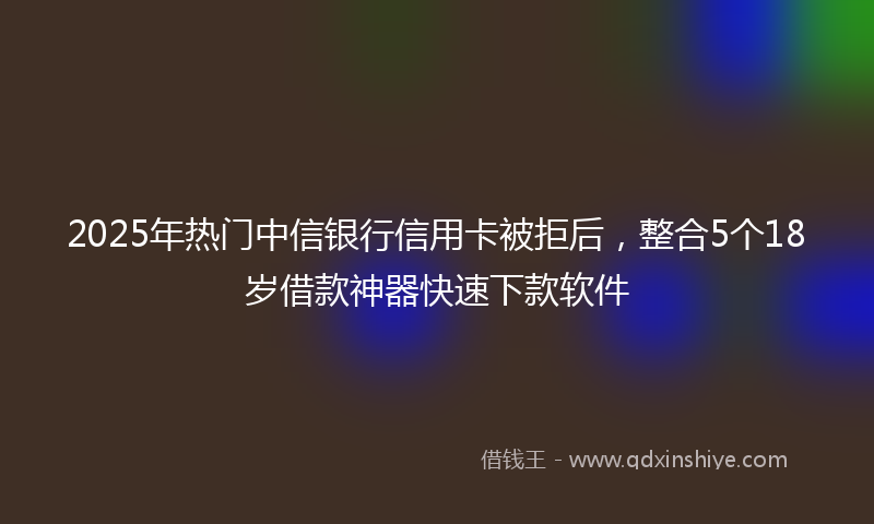 2025年热门中信银行信用卡被拒后，整合5个18岁借款神器快速下款软件