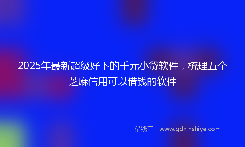 2025年最新超级好下的千元小贷软件，梳理五个芝麻信用可以借钱的软件