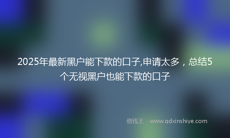 2025年最新黑户能下款的口子,申请太多，总结5个无视黑户也能下款的口子